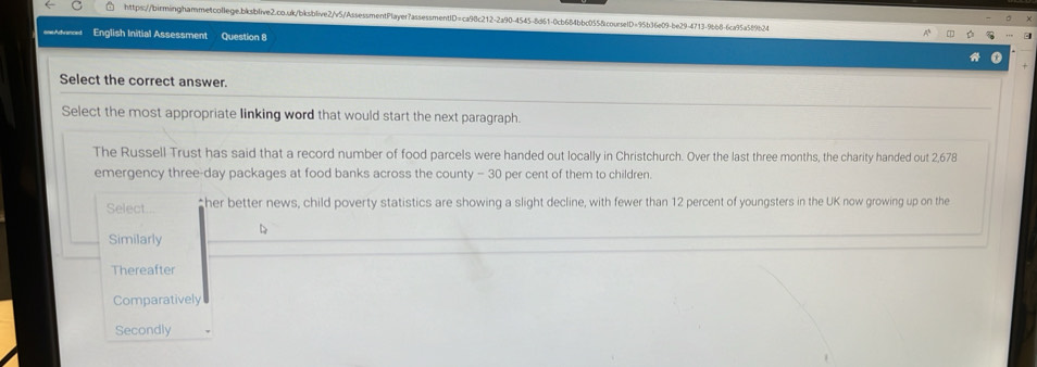 ==Advences English Initial Assessment Question 8
Select the correct answer.
Select the most appropriate linking word that would start the next paragraph.
The Russell Trust has said that a record number of food parcels were handed out locally in Christchurch. Over the last three months, the charity handed out 2,678
emergency three-day packages at food banks across the county - 30 per cent of them to children.
Select... ≌her better news, child poverty statistics are showing a slight decline, with fewer than 12 percent of youngsters in the UK now growing up on the
Similarly
Thereafter
Comparatively
Secondly