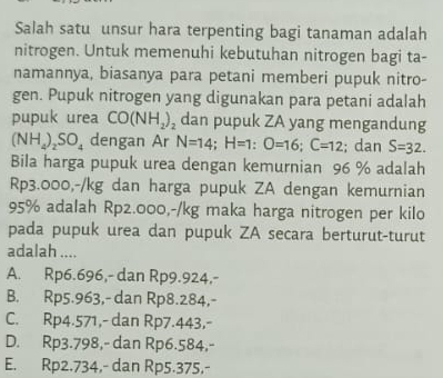 Salah satu unsur hara terpenting bagi tanaman adalah
nitrogen. Untuk memenuhi kebutuhan nitrogen bagi ta-
namannya, biasanya para petani memberi pupuk nitro-
gen. Pupuk nitrogen yang digunakan para petani adalah
pupuk urea CO(NH_2)_2 dan pupuk ZA yang mengandung
I NH_4)_2SO_4 dengan Ar N=14; H=1 : O=16; C=12; dan S=32. 
Bila harga pupuk urea dengan kemurnian 96 % adalah
Rp3.000,-/kg dan harga pupuk ZA dengan kemurnian
95% adalah Rp2.000,-/kg maka harga nitrogen per kilo
pada pupuk urea dan pupuk ZA secara berturut-turut
adalah ....
A. Rp6.696,- dan Rp9.924,-
B. Rp5.963,- dan Rp8.284,-
C. Rp4.571,- dan Rp7.443,-
D. Rp3.798,- dan Rp6.584,-
E. Rp2.734,- dan Rp5.375,-