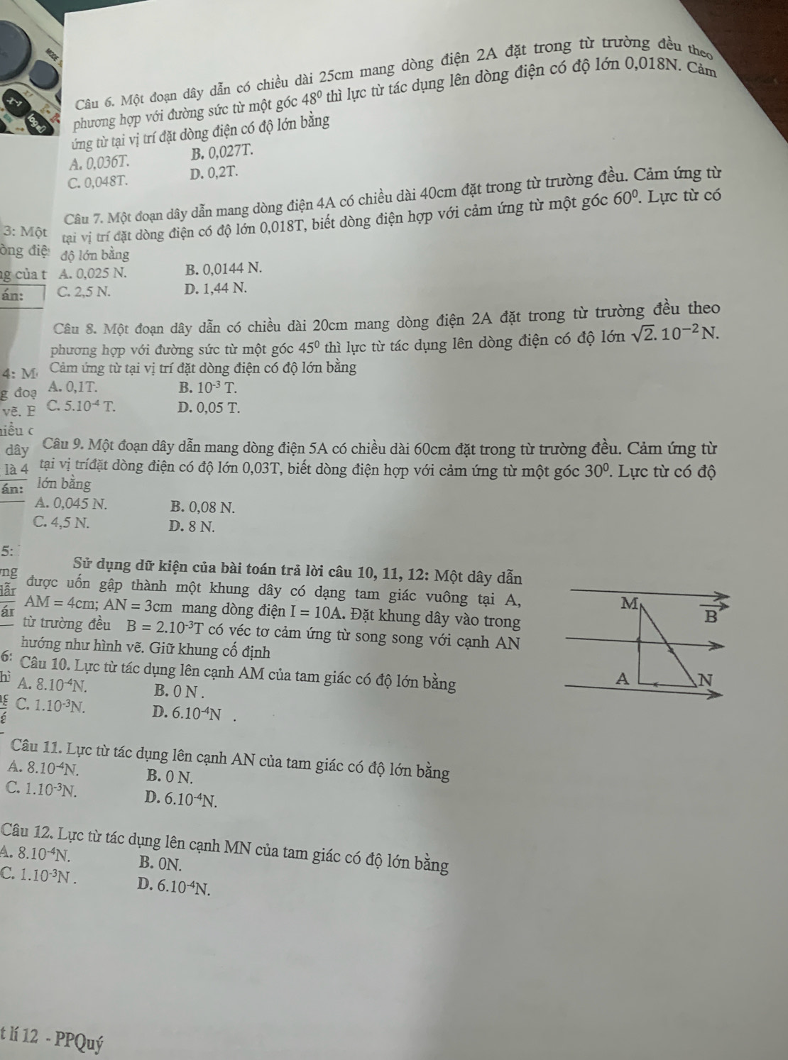 Một đoạn dây dẫn có chiều dài 25cm mang dòng điện 2A đặt trong từ trường đều theo
phương hợp với đường sức từ một góc 48° thì lực từ tác dụng lên dòng điện có độ lớn 0,018N. Cảm
ứng từ tại vị trí đặt dòng điện có độ lớn bằng
A. 0,036T. B. 0,027T.
C. 0,048T. D. 0,2T.
Câu 7. Một đoạn dây dẫn mang dòng điện 4A có chiều dài 40cm đặt trong từ trường đá Cảm ứng từ
60°
3: Một  tại vị trí đặt dòng điện có độ lớn 0,018T, biết dòng điện hợp với cảm ứng từ một góc . Lực từ có
ồng điệ: độ lớn bằng
g của t A. 0,025 N. B. 0,0144 N.
án: C. 2,5 N. D. 1,44 N.
Câu 8. Một đoạn dây dẫn có chiều dài 20cm mang dòng điện 2A đặt trong từ trường đều theo
phương hợp với đường sức từ một góc 45° thì lực từ tác dụng lên dòng điện có độ lớn sqrt(2).10^(-2)N.
4:M Cảm ứng từ tại vị trí đặt dòng điện có độ lớn bằng
g đoạ A. 0,1T. B. 10^(-3)T.
vẽ.B C. 5.10^(-4)T. D. 0,05 T.
iểu c
đây Câu 9. Một đoạn dây dẫn mang dòng điện 5A có chiều dài 60cm đặt trong từ trường đều. Cảm ứng từ
là 4 tại vị tríđặt dòng điện có độ lớn 0,03T, biết dòng điện hợp với cảm ứng từ một góc 30°.  Lực từ có độ
án: lớn bằng
A. 0,045 N. B. 0,08 N.
C. 4,5 N. D. 8 N.
5:
Sử dụng dữ kiện của bài toán trả lời câu 10, 11, 12: Một dây dẫn
ng
lẫr được uốn gập thành một khung dây có dạng tam giác vuông tại A,
AM=4cm;AN=3cm mang dòng điện I=10A 1. Đặt khung dây vào trong
ár từ trường đều B=2.10^(-3)T có véc tơ cảm ứng từ song song với cạnh AN
hướng như hình vẽ. Giữ khung cố định
6:  Câu 10. Lực từ tác dụng lên cạnh AM của tam giác có độ lớn bằng
hì A. 8.10^(-4)N. B. 0 N .
 E/6  C. 1.10^(-3)N. D. 6.10^(-4)N.
Câu 11. Lực từ tác dụng lên cạnh AN của tam giác có độ lớn bằng
A. 8.10^(-4)N. B. 0 N.
C. 1.10^(-3)N. D. 6.10^(-4)N.
Câu 12. Lực từ tác dụng lên cạnh MN của tam giác có độ lớn bằng
A. 8.10^(-4)N. B. 0N.
C. 1.10^(-3)N. D. 6.10^(-4)N.
t lí 12 - PPQuý