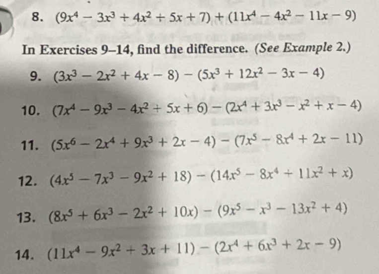 (9x^4-3x^3+4x^2/ 5x+7)+(11x^4-4x^2-11x-9)
In Exercises 9-14, find the difference. (See Example 2.) 
9. (3x^3-2x^2+4x-8)-(5x^3+12x^2-3x-4)
10. (7x^4-9x^3-4x^2+5x+6)-(2x^4+3x^3-x^2+x-4)
11. (5x^6-2x^4+9x^3+2x-4)-(7x^5-8x^4+2x-11)
12. (4x^5-7x^3-9x^2+18)-(14x^5-8x^4+11x^2+x)
13. (8x^5+6x^3-2x^2+10x)-(9x^5-x^3-13x^2+4)
14. (11x^4-9x^2+3x+11)-(2x^4+6x^3+2x-9)