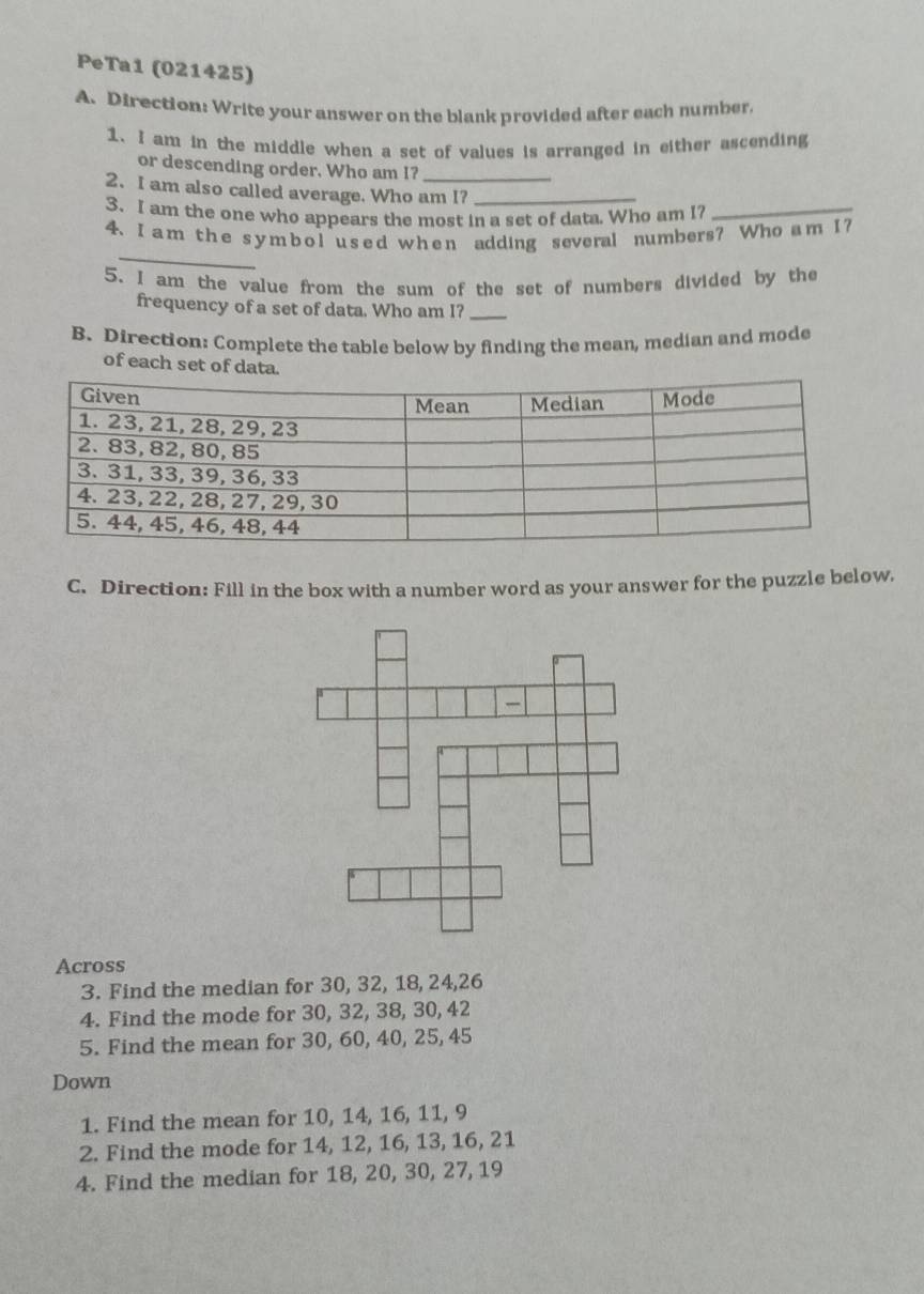 PeTa1 (021425) 
A. Direction: Write your answer on the blank provided after each number. 
1. I am in the middle when a set of values is arranged in either ascending 
or descending order. Who am I? 
2. I am also called average. Who am I?_ 
3. I am the one who appears the most in a set of data. Who am I?_ 
_ 
4. I a m the s ymb ol u sed whe n adding several numbers? Who a m I? 
5. I am the value from the sum of the set of numbers divided by the 
frequency of a set of data. Who am I?_ 
B. Direction: Complete the table below by finding the mean, median and mode 
of each set of da 
C. Direction: Fill in the box with a number word as your answer for the puzzle below. 
Across 
3. Find the median for 30, 32, 18, 24, 26
4. Find the mode for 30, 32, 38, 30, 42
5. Find the mean for 30, 60, 40, 25, 45
Down 
1. Find the mean for 10, 14, 16, 11, 9
2. Find the mode for 14, 12, 16, 13, 16, 21
4. Find the median for 18, 20, 30, 27, 19