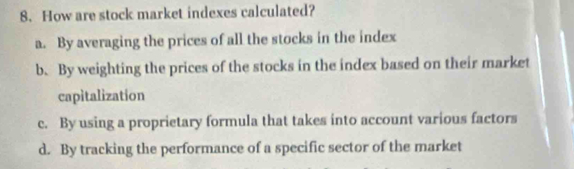 How are stock market indexes calculated?
a. By averaging the prices of all the stocks in the index
b. By weighting the prices of the stocks in the index based on their market
capitalization
c. By using a proprietary formula that takes into account various factors
d. By tracking the performance of a specific sector of the market