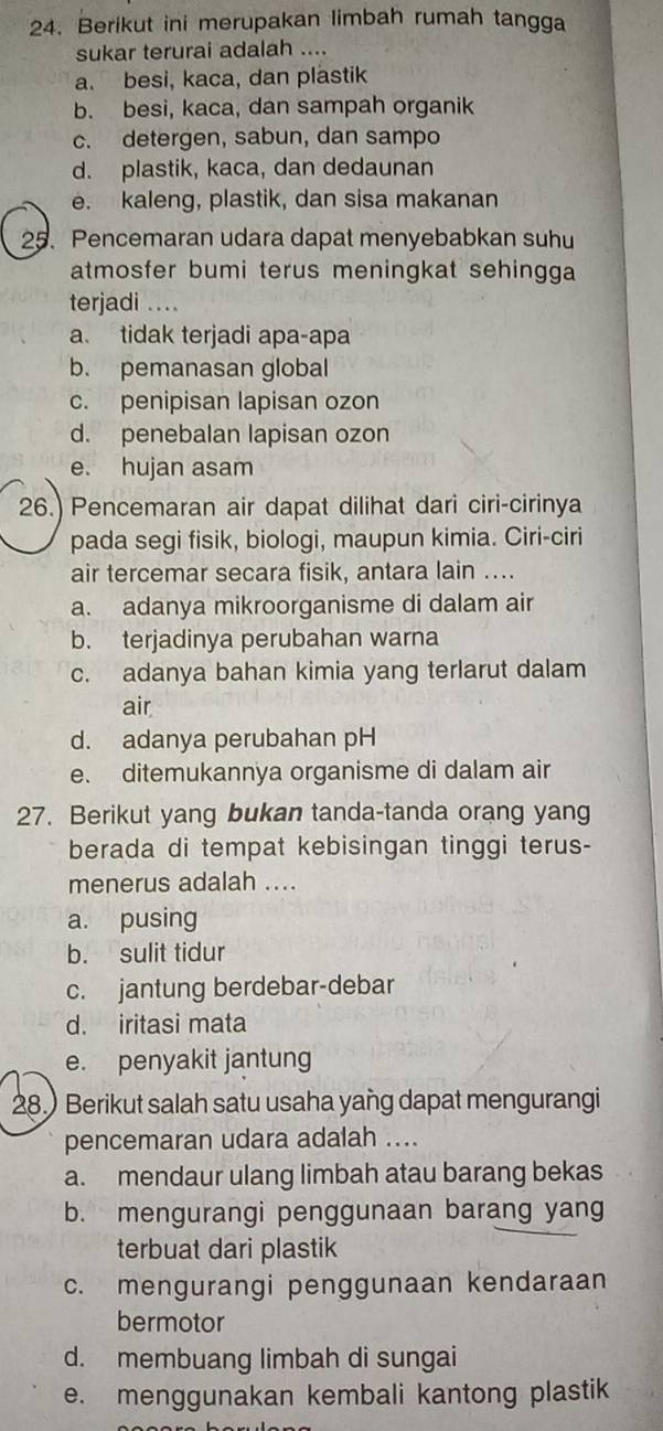 Berikut ini merupakan limbah rumah tangga
sukar terurai adalah ....
a. besi, kaca, dan plastik
b. besi, kaca, dan sampah organik
c. detergen, sabun, dan sampo
d. plastik, kaca, dan dedaunan
e. kaleng, plastik, dan sisa makanan
25. Pencemaran udara dapat menyebabkan suhu
atmosfer bumi terus meningkat sehingga 
terjadi ....
a. tidak terjadi apa-apa
b. pemanasan global
c. penipisan lapisan ozon
d. penebalan lapisan ozon
e. hujan asam
26.) Pencemaran air dapat dilihat dari ciri-cirinya
pada segi fisik, biologi, maupun kimia. Ciri-ciri
air tercemar secara fisik, antara lain ....
a. adanya mikroorganisme di dalam air
b. terjadinya perubahan warna
c. adanya bahan kimia yang terlarut dalam
air
d. adanya perubahan pH
e. ditemukannya organisme di dalam air
27. Berikut yang bukan tanda-tanda orang yang
berada di tempat kebisingan tinggi terus-
menerus adalah ....
a. pusing
b. sulit tidur
c. jantung berdebar-debar
d. iritasi mata
e. penyakit jantung
28.) Berikut salah satu usaha yang dapat mengurangi
pencemaran udara adalah ....
a. mendaur ulang limbah atau barang bekas
b. mengurangi penggunaan barang yang
terbuat dari plastik
c. mengurangi penggunaan kendaraan
bermotor
d. membuang limbah di sungai
e. menggunakan kembali kantong plastik