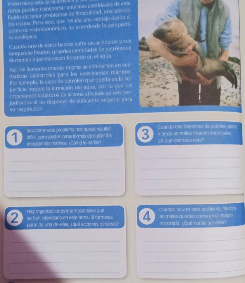 carga pueden transportar enormes cantidades de este 
fluido sin tener problemas de flotabilidad, abaratando 
los costos. Pero esto, que resulta una ventaja desde el 
punto de vista económico, no lo es desde la perspecti- 
va ecológica. 
Cuando uno de estos barcos sufre un accidente y sus 
tanques se fisuran, grandes cantidades de petróleo se 
derraman y permanecen flotando en el agua. 
Así, las llamadas marcas negras se convierten en ver 
daderas catástrofes para los ecosistemas marinos. 
Por ejemplo, la capa de petróleo que queda en la su- 
perficie impide la aireación del agua, por lo que los 
organismos acuáticos de la zona afectada se ven per- 
judicados al no disponer de suficiente oxígeno para 
su respiración. 
1 Solucionar este problema nos puede resultar Cuando hay derrames de petróleo, peces 
dificil, pero existen otras formas de cuidar los 3 y otros animales mueren intoxicados. 
ecosistemas marinos. ¿Cómo lo harías? ¿A qué conduce esto? 
_ 
_ 
_ 
_ 
_ 
_ 
_ 
_ 
Hay organizaciones internacionales que 
2 se han interesado en este tema. Si formaras 4 Cuando ocurre este problema, muchos 
animales quedan como en la imagen 
parte de una de ellas, ¿qué acciones tomarías? mostrada. ¿Qué harias por ellos? 
_ 
_ 
_ 
_ 
_ 
_ 
_ 
_