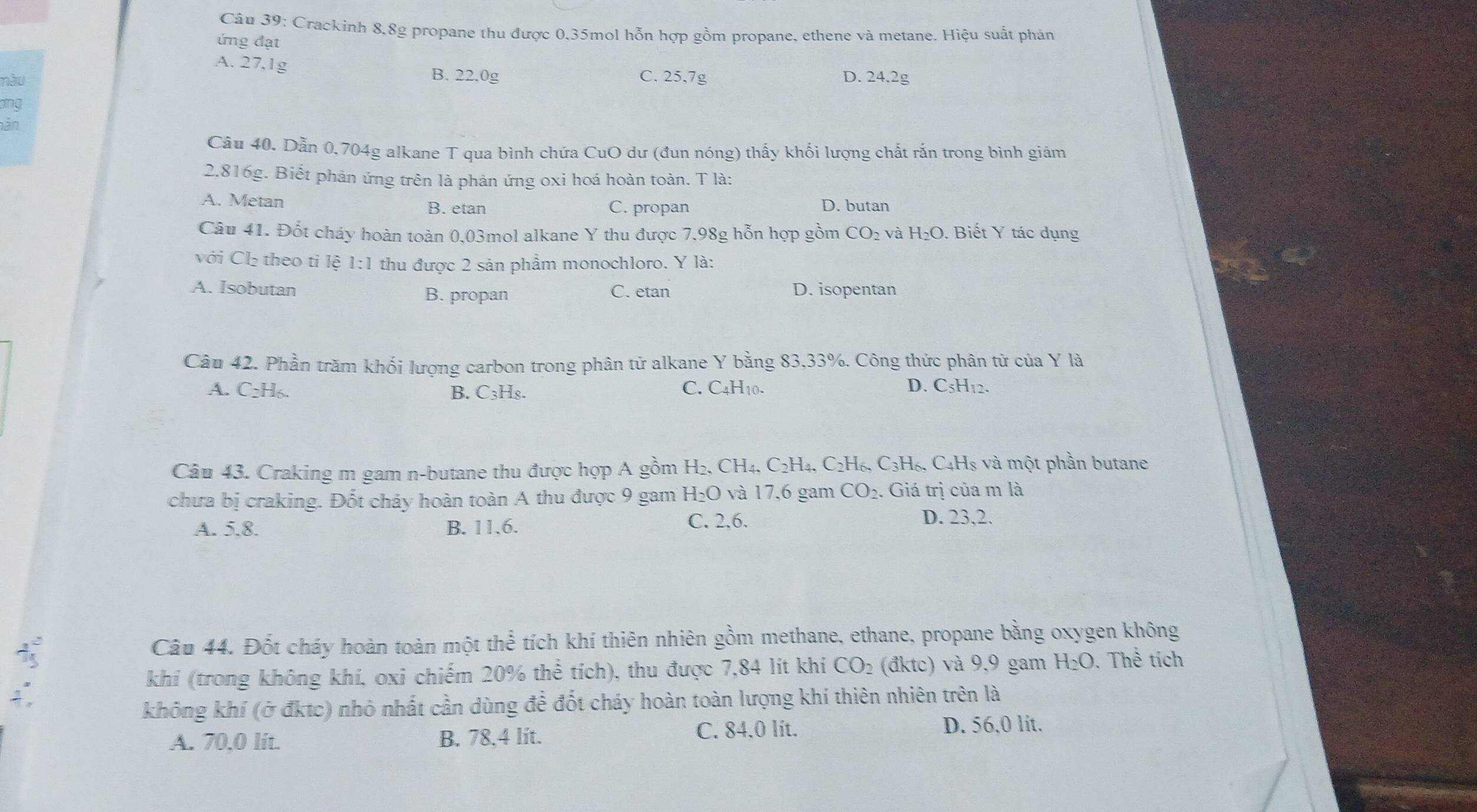 Crackinh 8,8g propane thu được 0,35mol hỗn hợp gồm propane, ethene và metane. Hiệu suất phản
ứng đạt
A. 27.1g C. 25.7g
B. 22.0g
nàu D. 24,2g
ang
hân
Câu 40. Dẫn 0.704g alkane T qua bình chứa CuO dư (đun nóng) thấy khổi lượng chất rắn trong bình giảm
2.816g. Biết phản ứng trên là phản ứng oxi hoá hoàn toàn. T là:
A. Metan B. etan C. propan D. butan
Câu 41. Đốt cháy hoàn toàn 0,03mol alkane Y thu được 7,98g hỗn hợp gồm CO_2 và H_2O. Biết Y tác dụng
với Cl₂ theo tỉ lệ 1:1 thu được 2 sản phẩm monochloro. Y là:
A. Isobutan B. propan D. isopentan
C. etan
Câu 42. Phần trăm khối lượng carbon trong phân tử alkane Y bằng 83,33%. Công thức phân tử của Y là
A. C_2H_6. B. C_3H_8. C. C4H10. D. C5H12.
Câu 43. Craking m gam n-butane thu được hợp A gồm H_2. .CH_4,C_2H_4,C_2H_6,C_3H_6.  C_4H_8 : và một phần butane
chưa bị craking. Đốt cháy hoàn toàn A thu được 9 gam H_2O và 17,6 gam CO_2. Giá trị của m là
A. 5.8. B. 11,6. C. 2,6.
D. 23,2.
Câu 44. Đốt cháy hoàn toàn một thể tích khí thiên nhiên gồm methane, ethane, propane bằng oxygen không
khí (trong không khí, oxi chiếm 20% thể tích), thu được 7,84 lít khi CO_2 (đktc) và 9,9 gam H_2O. Thể tích
không khí (ở đktc) nhỏ nhất cần dùng để đốt cháy hoàn toàn lượng khí thiên nhiên trên là
A. 70,0 lit. B. 78,4 lit. C. 84.0 lit.
D. 56.0 lit.