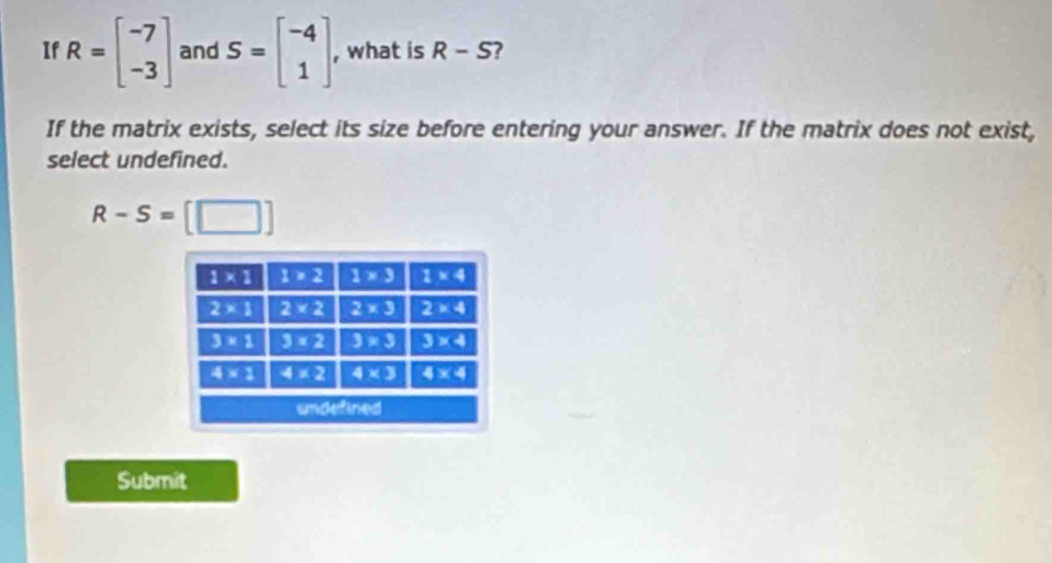 If R=beginbmatrix -7 -3endbmatrix and S=beginbmatrix -4 1endbmatrix , what is R-S 7
If the matrix exists, select its size before entering your answer. If the matrix does not exist,
select undefined.
R-S=[□ ]
Submit