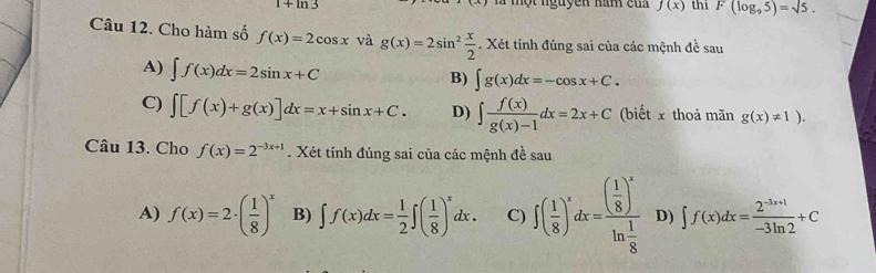 1+ln 3 là một nguyên năm của f(x) thi F(log _95)=sqrt(5). 
Câu 12. Cho hàm số f(x)=2cos x và g(x)=2sin^2 x/2 . Xét tính đúng sai của các mệnh đề sau
A) ∈t f(x)dx=2sin x+C
B) ∈t g(x)dx=-cos x+C.
C) ∈t [f(x)+g(x)]dx=x+sin x+C. D) ∈t  f(x)/g(x)-1 dx=2x+C (biết x thoả mãn g(x)!= 1). 
Câu 13. Cho f(x)=2^(-3x+1). Xét tính đúng sai của các mệnh đề sau
A) f(x)=2· ( 1/8 )^x B) ∈t f(x)dx= 1/2 ∈t ( 1/8 )^xdx. C) ∈t ( 1/8 )^xdx=frac ( 1/8 )^xln  1/8  D) ∈t f(x)dx= (2^(-3x+1))/-3ln 2 +C