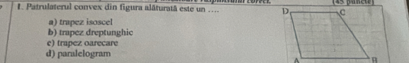 Patrulaterul convex din figura alăturatã este un .... (45 puncte)
a) trapez isoscel
b) trapez dreptunghic
c) trapez oarecare
d) paralelogram