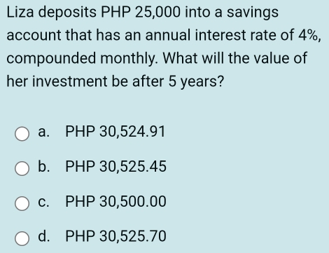 Liza deposits PHP 25,000 into a savings
account that has an annual interest rate of 4%,
compounded monthly. What will the value of
her investment be after 5 years?
a. PHP 30,524.91
b. PHP 30,525.45
c. PHP 30,500.00
d. PHP 30,525.70