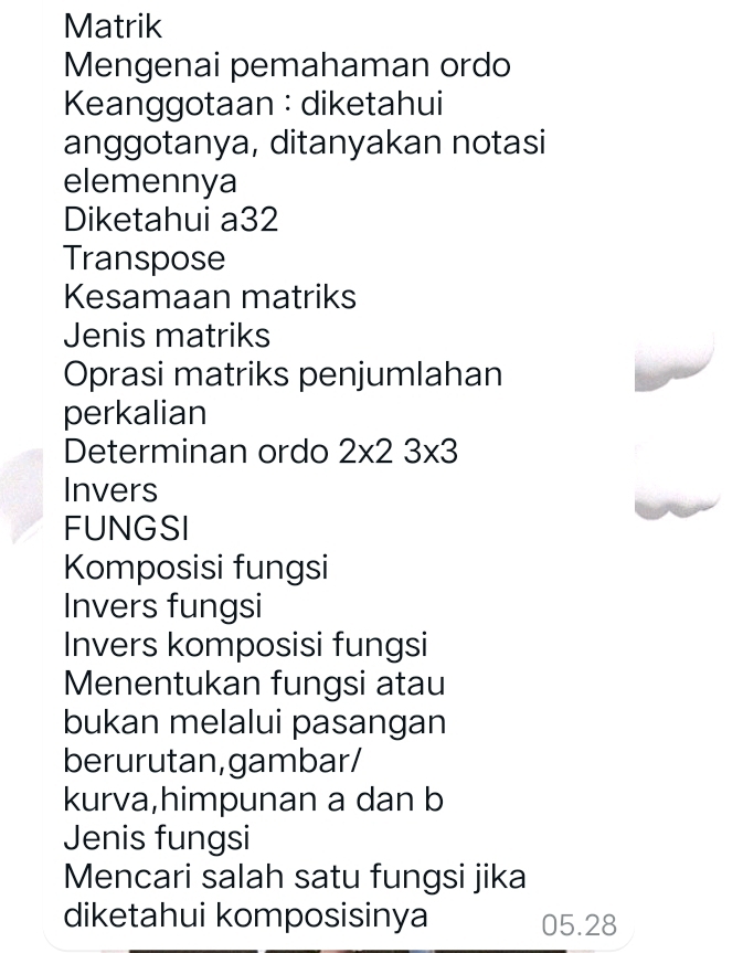 Matrik 
Mengenai pemahaman ordo 
Keanggotaan :diketahui 
anggotanya, ditanyakan notasi 
elemennya 
Diketahui a32 
Transpose 
Kesamaan matriks 
Jenis matriks 
Oprasi matriks penjumlahan 
perkalian 
Determinan ordo 2* 23* 3
Invers 
FUNGSI 
Komposisi fungsi 
Invers fungsi 
Invers komposisi fungsi 
Menentukan fungsi atau 
bukan melalui pasangan 
berurutan,gambar/ 
kurva,himpunan a dan b
Jenis fungsi 
Mencari salah satu fungsi jika 
diketahui komposisinya 05.28