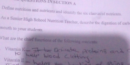 UESTIONS IN SECTION A 
Define nutrition and nutrients and identify the six class2s of nutrients. 
As a Senior High School Nutrition Teacher, describe the digestion of carb 
mouth to your students. 
What are the chief functions of the following nutrients: 
Vitamin K 
Vitamin E