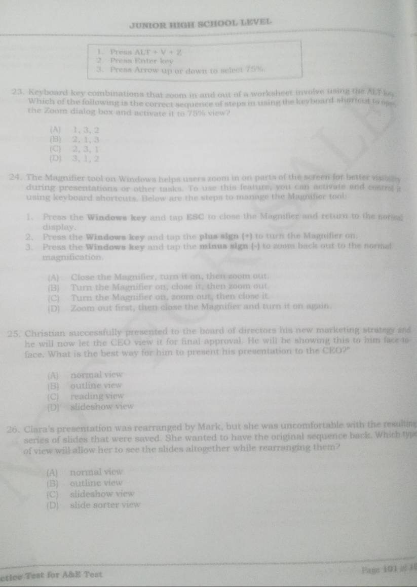 JUNIOR HIGH SCHOOL LEVEL
1. Presis ALT+V+Z
2 Press Enter key
3. Press Arrow up or down to select 75%.
23. Keyboard key combinations that zoom in and out of a worksheet involve using the k。
Which of the following is the correct sequence of steps in using the keyboard shareut to oss
the Zoom dialog box and activate it to 75% view?
(A) 1, 3, 2
(B) 2,1, 3
(C) 2, 3, 1
(D) 3, 1, 2
24. The Magnifier tool on Windows helps users zoom in on parts of the screen for better visislly
during presentations or other tasks. To use this featurs, you can activate and costral a
using keyboard shortcuts. Below are the steps to manage the Magmifier toob
1、 Press the Windows key and tap ESC to close the Magnifier and return to the nonsal
display.
2. Press the Windows key and tap the plus sign (+) to turn the Magnifier on.
3. Press the Windows key and tap the minua sign (-) to zoom back out to the normal
magnification.
(A) Close the Magnifier, turn it on, then zoom out.
(B) Turn the Magnifier on, close it, then zoom out.
(C) Turn the Magnifier on, zoom out, then close it.
(D) Zoom out first, then close the Magnifier and turn it on again
25. Christian successfully presented to the board of directors his new marketing strategy and
he will now let the CEO view it for final approval. He will be showing this to him face to
face. What is the best way for him to present his presentation to the CEO?"
(A) normal view
(B) outline view
(C) reading view
(D) slideshow view
26. Clara's presentation was rearranged by Mark, but she was uncomfortable with the resulting
series of slides that were saved. She wanted to have the original sequence back. Which typ
of view will allow her to see the slides altogether while rearranging them?
(A) normal view
(B) outline view
(C) slideshow view
(D) slide sorter view
ctice Test for A&E Test
Pam 101  H