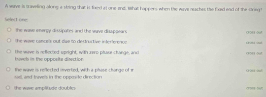 A wave is traveling along a string that is fixed at one end. What happens when the wave reaches the fixed end of the string?
Select one:
the wave energy dissipates and the wave disappears cross out
the wave cancels out due to destructive interference cross out
the wave is reflected upright, with zero phase change, and cross out
travels in the opposite direction
the wave is reflected inverted, with a phase change of π cross out
rad, and travels in the opposite direction
the wave amplitude doubles cross out