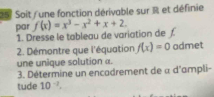 257 Soit / une fonction dérivable sur R et définie 
par f(x)=x^3-x^2+x+2. 
1. Dresse le tableau de variation de ƒ. 
2. Démontre que l'équation f(x)=0 admet 
une unique solution a. 
3. Détermine un encadrement de α d'ampli- 
tude 10^(-2).