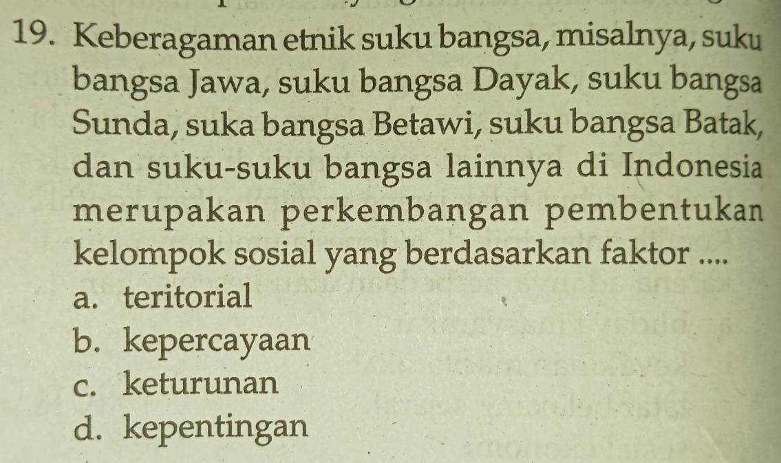 Keberagaman etnik suku bangsa, misalnya, suku
bangsa Jawa, suku bangsa Dayak, suku bangsa
Sunda, suka bangsa Betawi, suku bangsa Batak,
dan suku-suku bangsa lainnya di Indonesia
merupakan perkembangan pembentukan
kelompok sosial yang berdasarkan faktor ....
a. teritorial
b. kepercayaan
c. keturunan
d. kepentingan