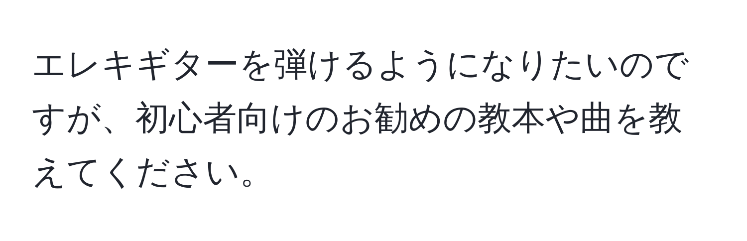 エレキギターを弾けるようになりたいのですが、初心者向けのお勧めの教本や曲を教えてください。