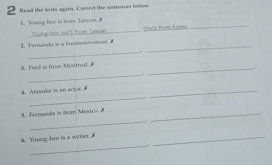 Read the texts again. Correct the sentences below. 
1. Young-hee is from Taiwan. 
_ 
. She's from Korea_ 
. 
_ 
2. Fernanda is a businesswoman. 
_. 
_ 
3. Fred is from Montreal. x
_`. 
4. Atasuke is an actor. X
__. 
_ 
5. Fernanda is from Mexico. X _ 
. 
_. 
6. Young-hee is a writer. 
_. 
_.