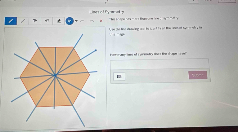 Lines of Symmetry 
/ Tr sqrt(± ) × This shape has more than one line of symmetry. 
Use the line drawing tool to identify all the lines of symmetry in 
this image. 
How many lines of symmetry does the shape have? 
Submit