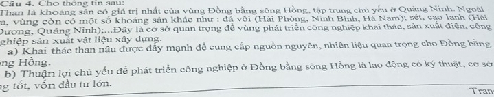 Cho thông tin sau: 
Than là khoáng sản có giá trị nhất của vùng Đồng bằng sông Hồng, tập trung chủ yếu ở Quảng Ninh. Ngoài 
va, vùng còn có một số khoáng sản khác như : đá või (Hải Phòng, Ninh Bình, Hà Nam); sét, cao lanh (Hải 
Dương, Quảng Ninh);...Đây là cơ sở quan trọng đề vùng phát triển công nghiệp khai thác, sản xuất điện, công 
ghiệp sản xuất vật liệu xây dựng. 
a) Khai thác than nâu được đẩy mạnh đề cung cấp nguồn nguyên, nhiên liệu quan trọng cho Đồng bằng 
ng Hồng. 
b) Thuận lợi chủ yếu để phát triển công nghiệp ở Đồng bằng sông Hồng là lao động có ký thuật, cơ sở 
g tốt, vốn đầu tư lớn. Tran