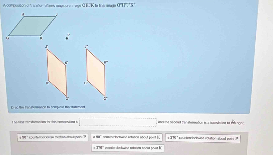 A composition of transformations maps pre-image GHJK to final image G''H''J''K''
P
Drag the transformation to complete the statement
The first transformation for this composition is □ and the second transformation is a translation to the right.
a 90° counterclockwise rotation about point P a 90° counterclockwise rotation about point K a 270° counterclockwise rotation about point P
270° counterclockwise rotation about point K
