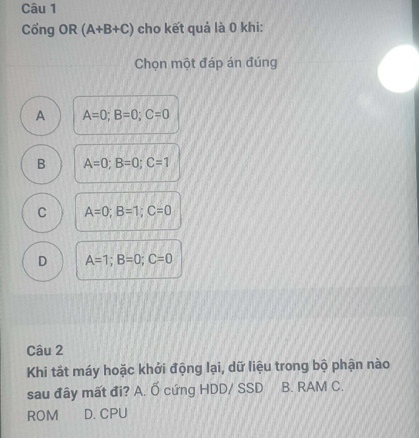 Cổng OR (A+B+C) cho kết quả là 0 khi:
Chọn một đáp án đúng
A
A=0; B=0; C=0
B
A=0; B=0; C=1
C
A=0; B=1; C=0
D
A=1; B=0; C=0
Câu 2
Khi tắt máy hoặc khởi động lại, dữ liệu trong bộ phận nào
sau đây mất đi? A. Ổ cứng HDD/ SSD B. RAM C.
ROM D. CPU