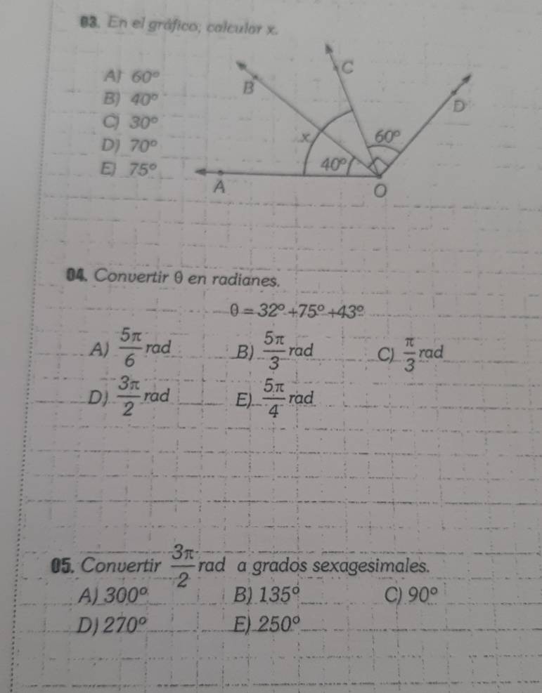 En el gráfico; calcular x.
A 60°
B) 40°
C 30°
D) 70°
E 75°
04. Convertir θ en radianes.
θ =32°+75°+43°
A)  5π /6  rad B)  5π /3  rad C)  π /3  rad
D)  3π /2  rad E).  5π /4  rad
05. Convertir  3π /2  rad a grados sexagesimales.
A) 300° B) 135° C) 90°
D) 270° E) 250°