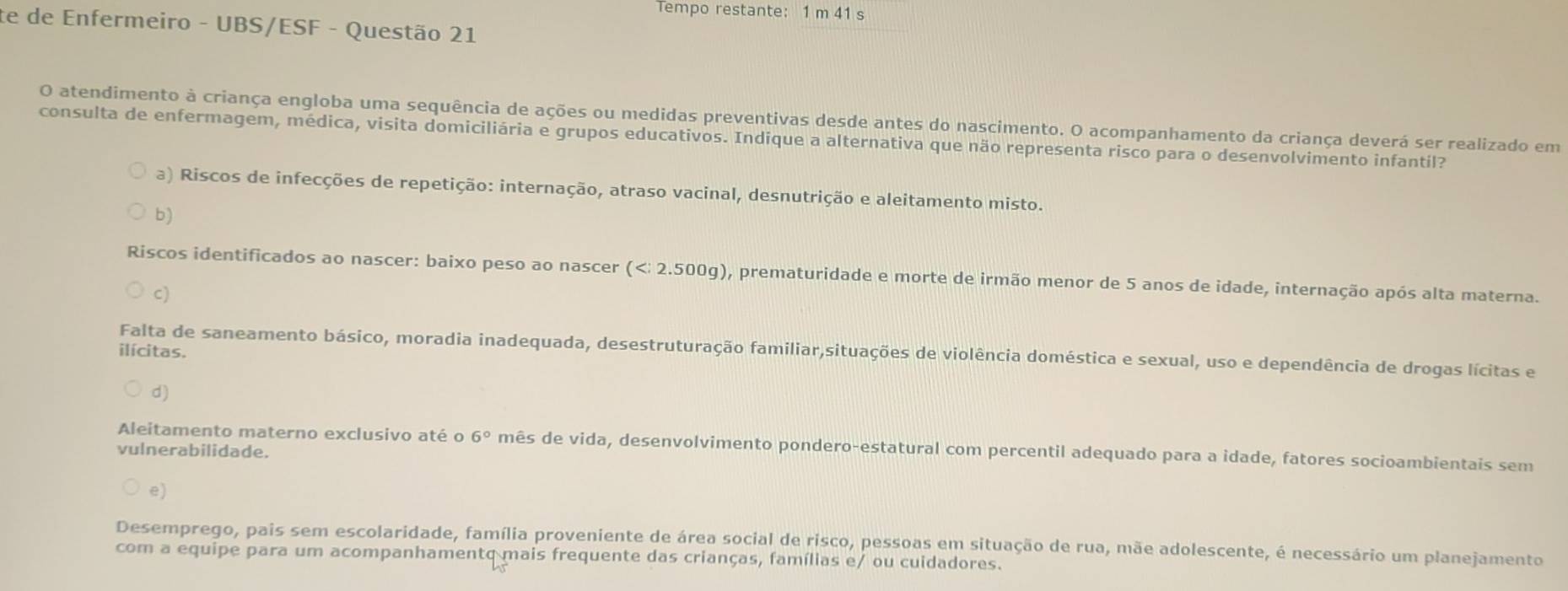 Tempo restante: 1 m 41 s
te de Enfermeiro - UBS/ESF - Questão 21
O atendimento à criança engloba uma sequência de ações ou medidas preventivas desde antes do nascimento. O acompanhamento da criança deverá ser realizado em
consulta de enfermagem, médica, visita domiciliária e grupos educativos. Indique a alternativa que não representa risco para o desenvolvimento infantil?
a) Riscos de infecções de repetição: internação, atraso vacinal, desnutrição e aleitamento misto.
b)
Riscos identificados ao nascer: baixo peso ao nascer ( ), prematuridade e morte de irmão menor de 5 anos de idade, internação após alta materna.
c)
ilícitas.
Falta de saneamento básico, moradia inadequada, desestruturação familiar,situações de violência doméstica e sexual, uso e dependência de drogas lícitas e
d)
Aleitamento materno exclusivo até o 6° mês de vida, desenvolvimento pondero-estatural com percentil adequado para a idade, fatores socioambientais sem
vulnerabilidade.
e)
Desemprego, pais sem escolaridade, família proveniente de área social de risco, pessoas em situação de rua, mãe adolescente, é necessário um planejamento
com a equipe para um acompanhamentq mais frequente das crianças, famílias e/ ou cuidadores.