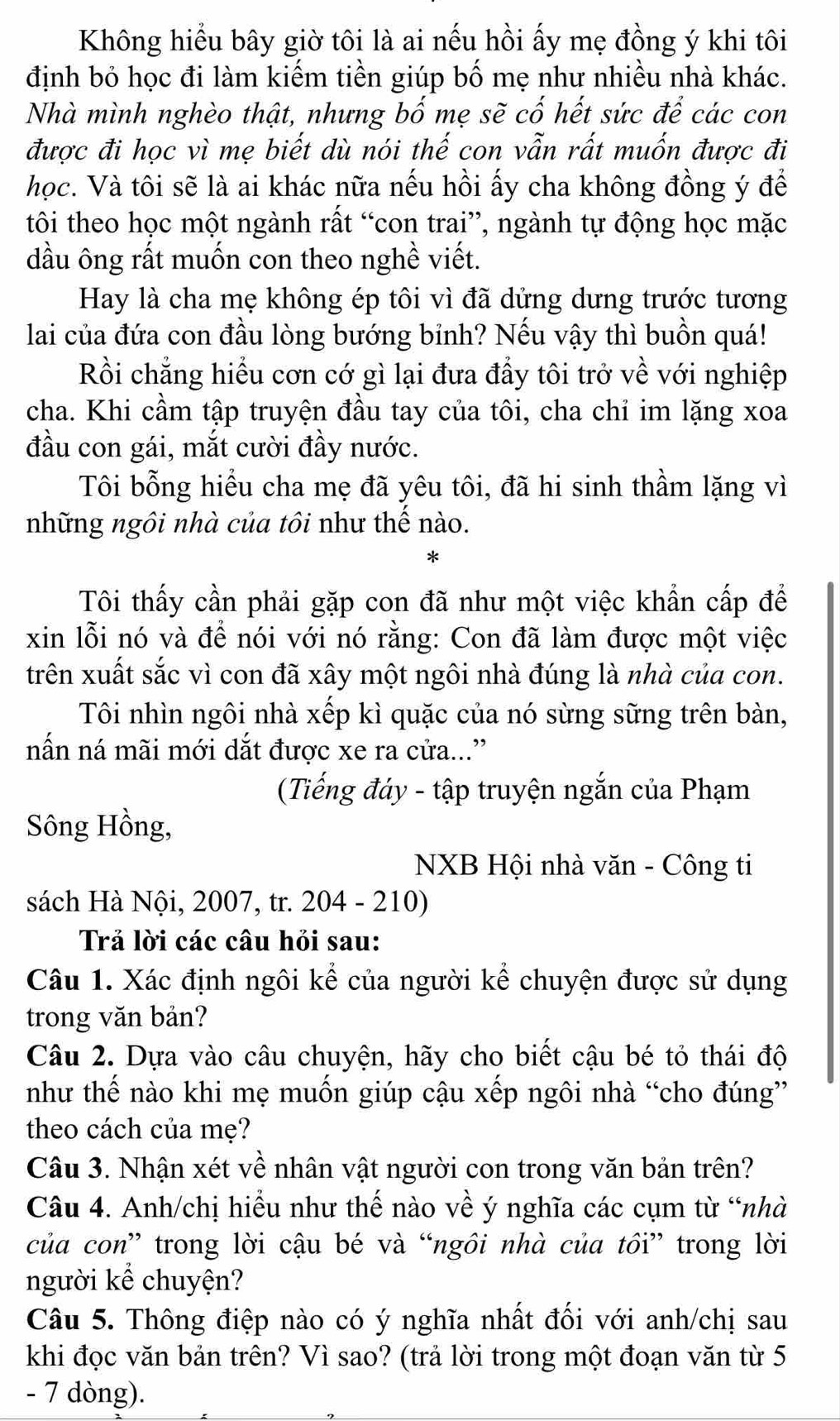 Không hiểu bây giờ tôi là ai nếu hồi ấy mẹ đồng ý khi tôi
định bỏ học đi làm kiếm tiền giúp bố mẹ như nhiều nhà khác.
Nhà mình nghèo thật, nhưng bố mẹ sẽ cố hết sức để các con
được đi học vì mẹ biết dù nói thế con vẫn rất muốn được đi
học. Và tôi sẽ là ai khác nữa nếu hồi ấy cha không đồng ý để
tôi theo học một ngành rất “con trai”, ngành tự động học mặc
dầu ông rất muốn con theo nghề viết.
Hay là cha mẹ không ép tôi vì đã dứng dưng trước tương
lai của đứa con đầu lòng bướng bỉnh? Nếu vậy thì buồn quá!
Rồi chẳng hiểu cơn cớ gì lại đưa đầy tôi trở về với nghiệp
cha. Khi cầm tập truyện đầu tay của tôi, cha chỉ im lặng xoa
đầu con gái, mắt cười đầy nước.
Tôi bỗng hiểu cha mẹ đã yêu tôi, đã hi sinh thầm lặng vì
những ngôi nhà của tôi như thế nào.
Tôi thấy cần phải gặp con đã như một việc khẩn cấp để
xin lỗi nó và để nói với nó rằng: Con đã làm được một việc
trên xuất sắc vì con đã xây một ngôi nhà đúng là nhà của con.
Tôi nhìn ngôi nhà xếp kì quặc của nó sừng sững trên bàn,
nấn ná mãi mới dắt được xe ra cửa...”
(Tiếng đáy - tập truyện ngắn của Phạm
Sông Hồng,
NXB Hội nhà văn - Công ti
sách Hà Nội, 2007, tr. 204 - 210)
Trả lời các câu hỏi sau:
Câu 1. Xác định ngôi kể của người kể chuyện được sử dụng
trong văn bản?
Câu 2. Dựa vào câu chuyện, hãy cho biết cậu bé tỏ thái độ
như thế nào khi mẹ muốn giúp cậu xếp ngôi nhà “cho đúng”
theo cách của mẹ?
Câu 3. Nhận xét về nhân vật người con trong văn bản trên?
Câu 4. Anh/chị hiểu như thế nào về ý nghĩa các cụm từ “nhà
của con” trong lời cậu bé và “ngôi nhà của tồi” trong lời
người kể chuyện?
Câu 5. Thông điệp nào có ý nghĩa nhất đối với anh/chị sau
khi đọc văn bản trên? Vì sao? (trả lời trong một đoạn văn từ 5
- 7 dòng).