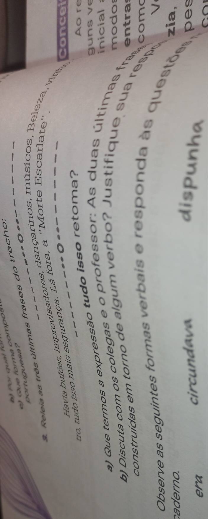or qual fo 
u e forma compo 
portuguesa? 
3. Releia as três últimas frases do trecho. 
Havia bufões, improvisadores, dançarinos, mú sicos, B eleza, vinho Concei 
tro, tudo isso mais segurança. Lá fora, a ''Morte Escarlate'. 
guns v e 
a) Que termos a expressão tudo isso retoma? 
Aore 
inicial 
modos 
b) Discuta com os colegas e o professor: As duas últimas fras 
entras 
construídas em torno de algum verbo? Justifique sua respo 
coma 
√ 
Observe as seguintes formas verbais e responda às questõs, pes 
caderno. 
zia, 
era 
cir cnd av dispunha