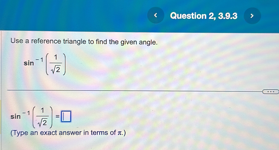 Question 2, 3.9.3 
Use a reference triangle to find the given angle.
sin^(-1)( 1/sqrt(2) )
sin^(-1)( 1/sqrt(2) )=□
(Type an exact answer in terms of π.)