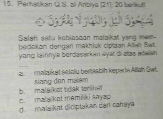 Perhatikan Q.S. al-Anbiya [21]: 20 berikut!
S E ó 
Salah satu kebiasaan malaikat yang mem-
bedakan dengan makhluk ciptaan Allah Swt.
yang lainnya berdasarkan ayat di atas adalah
a malaikat selalu bertasbih kepada Allah Swt.
siang dan malam
b. malaikat tidak terlihat
c. malaikat memiliki sayap
d. malaikat diciptakan dari cahaya