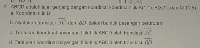 I(2,1)
d I(3,-3)
3. ABCD adalah jajar genjang dengan koordinat koordinat titik A(1,1), B(8,1) , dan C(11,5)
a Koordinat titik D
b. Nyatakan translasi overline AC dan overline BD dalam bentuk pasangan berurutan
c. Tentukan koordinat bayangan titik-titik ABCD oleh translasi overline AC
d. Tentukan koordinat bayangan titik-titik ABCD oleh translasi overline BD