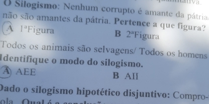 Silogismo: Nenhum corrupto é amante da pátria.
são são amantes da pátria. Pertence a que figura?
A 1^a F 1 igura igura
B 2^aF
Todos os animais são selvagens/ Todos os homens
Identifique o modo do sílogismo.
A AEE B AII
Dado o silogismo hipotético disjuntivo: Compro-
ola Qual ó