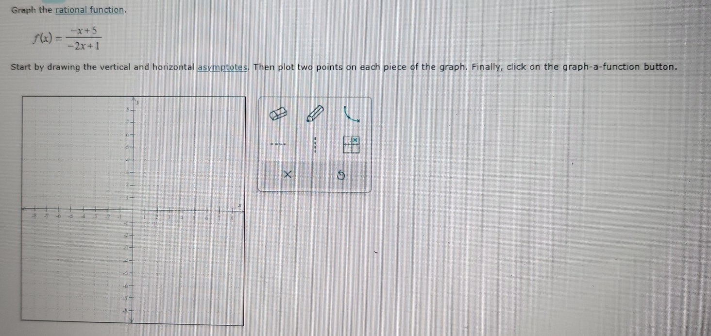 Graph the rational function.
f(x)= (-x+5)/-2x+1 
Start by drawing the vertical and horizontal asymptotes. Then plot two points on each piece of the graph. Finally, click on the graph-a-function button. 
: 
×