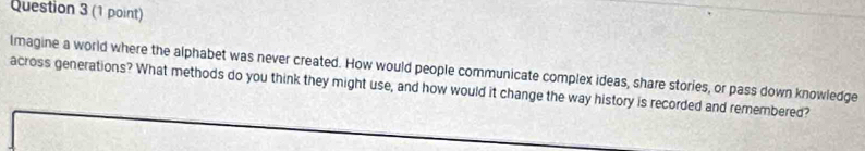 lmagine a world where the alphabet was never created. How would people communicate complex ideas, share stories, or pass down knowledge 
across generations? What methods do you think they might use, and how would it change the way history is recorded and remembered?