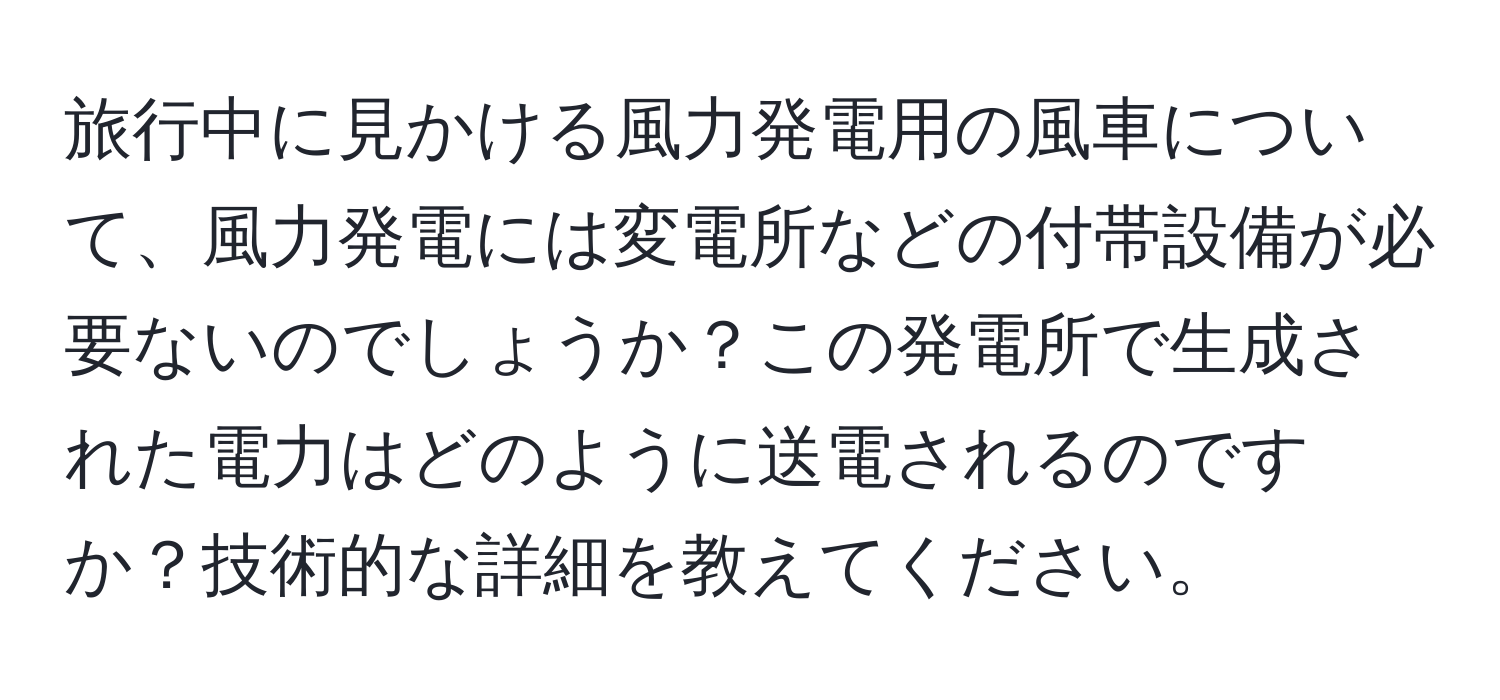 旅行中に見かける風力発電用の風車について、風力発電には変電所などの付帯設備が必要ないのでしょうか？この発電所で生成された電力はどのように送電されるのですか？技術的な詳細を教えてください。