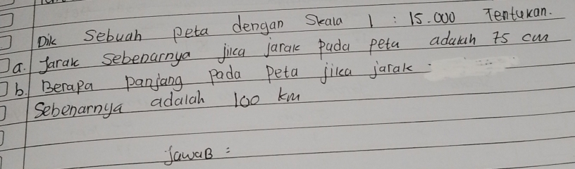 Dik Sebuah peta dengan Skala 1 : 15. 000 Tentukan. 
a. Jarak sebeoarnya jica jarak pada peta adalth a5 cm
b1 Berapa panjang pada peta jiica jarak. 
Sebenarnya adalah 100 km
fawaB :