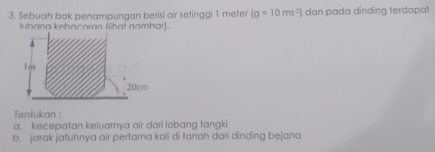 Sebuah bak penampungan berisi air setinggi 1 meter (g=10ms^(-2)) dan pada dinding terdapat 
lubana kebocoran Ilihat aambar).
1 m
20cm
Tentukan : 
a. kecepatan keluarnya air dari lobang tangki 
b. jarak jatuhnya air pertama kali di tanah dari dinding bejana