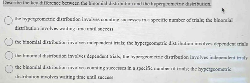 Describe the key difference between the binomial distribution and the hypergeometric distribution.
the hypergeometric distribution involves counting successes in a specific number of trials; the binomial
distribution involves waiting time until success
the binomial distribution involves independent trials; the hypergeometric distribution involves dependent trials
the binomial distribution involves dependent trials; the hypergeometric distribution involves independent trials
the binomial distribution involves counting successes in a specific number of trials; the hypergeometric
distribution involves waiting time until success