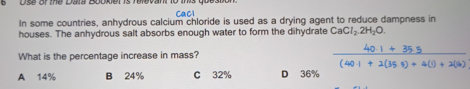 6Use of the Data Bookiet is relevant to this question.
In some countries, anhydrous calcium chloride is used as a drying agent to reduce dampness in
houses. The anhydrous salt absorbs enough water to form the dihydrate CaCl_2.2H_2O. 
What is the percentage increase in mass?
A 14% B 24% C32% D 36%