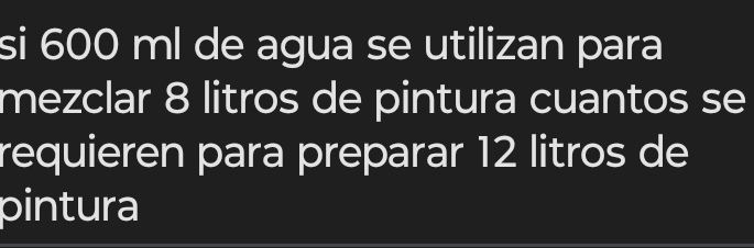 si 600 ml de agua se utilizan para 
mezclar 8 litros de pintura cuantos se 
requieren para preparar 12 litros de 
pintura