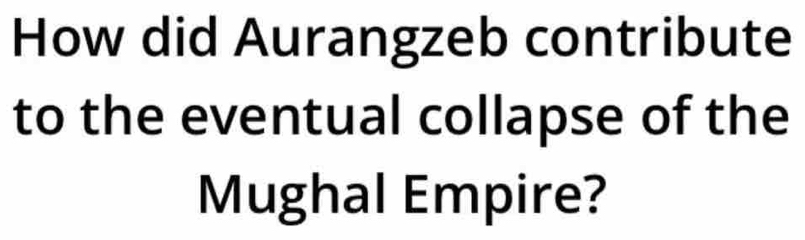 How did Aurangzeb contribute 
to the eventual collapse of the 
Mughal Empire?