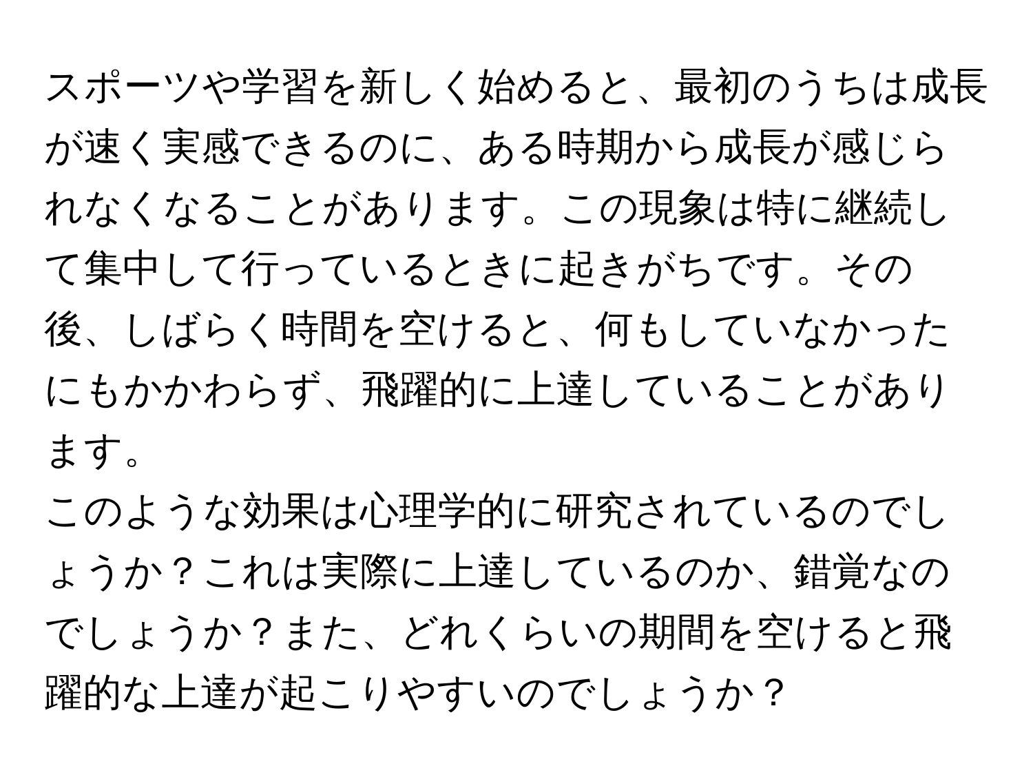 スポーツや学習を新しく始めると、最初のうちは成長が速く実感できるのに、ある時期から成長が感じられなくなることがあります。この現象は特に継続して集中して行っているときに起きがちです。その後、しばらく時間を空けると、何もしていなかったにもかかわらず、飛躍的に上達していることがあります。  
このような効果は心理学的に研究されているのでしょうか？これは実際に上達しているのか、錯覚なのでしょうか？また、どれくらいの期間を空けると飛躍的な上達が起こりやすいのでしょうか？