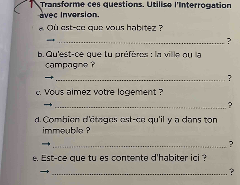 Transforme ces questions. Utilise l’interrogation 
avec inversion. 
a. Où est-ce que vous habitez ? 
_? 
b. Qu'est-ce que tu préfères : la ville ou la 
campagne ? 
_? 
c. Vous aimez votre logement ? 
_? 
d. Combien d'étages est-ce qu'il y a dans ton 
immeuble ? 
_? 
e. Est-ce que tu es contente d'habiter ici ? 
_?