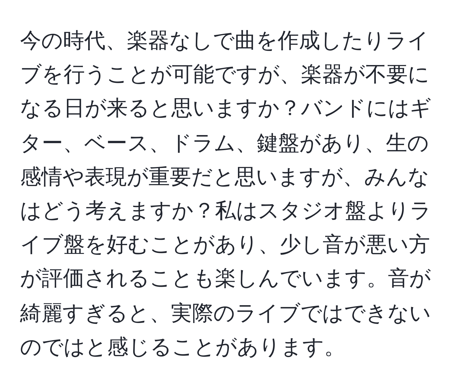 今の時代、楽器なしで曲を作成したりライブを行うことが可能ですが、楽器が不要になる日が来ると思いますか？バンドにはギター、ベース、ドラム、鍵盤があり、生の感情や表現が重要だと思いますが、みんなはどう考えますか？私はスタジオ盤よりライブ盤を好むことがあり、少し音が悪い方が評価されることも楽しんでいます。音が綺麗すぎると、実際のライブではできないのではと感じることがあります。