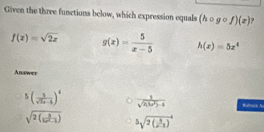 Given the three functions below, which expression equals (hcirc gcirc f)(x) ?
f(x)=sqrt(2x)
g(x)= 5/x-5 
h(x)=5x^4
Answer
5( 5/sqrt(2x)-5 )^4
 5/sqrt(2(5x^2)-5) 
SuheA
sqrt(2(frac 5)6e^6-5)
5sqrt(2(frac 5)x-5)^4