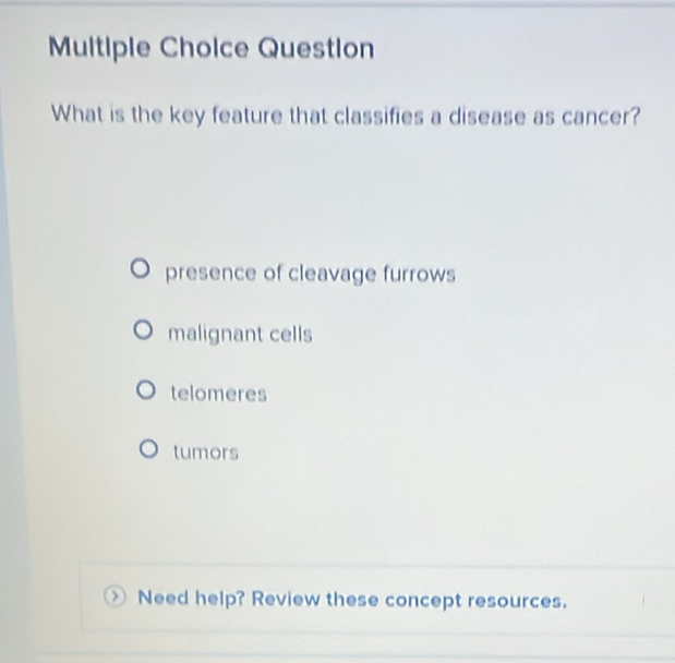 Question
What is the key feature that classifies a disease as cancer?
presence of cleavage furrows
malignant cells
telomeres
tumors
Need help? Review these concept resources.