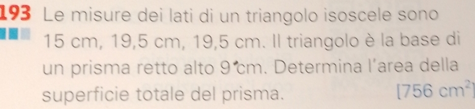 193 Le misure dei lati di un triangolo isoscele sono
15 cm, 19,5 cm, 19,5 cm. Il triangolo è la base di 
un prisma retto alto 9 m. Determina l’area della 
superficie totale del prisma.
[756cm^2]