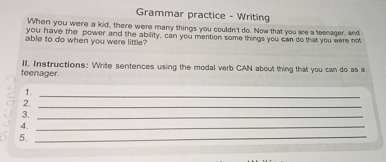 Grammar practice - Writing 
When you were a kid, there were many things you couldn't do. Now that you are a teenager, and 
you have the power and the ability, can you mention some things you can do that you were not 
able to do when you were little? 
lI. Instructions: Write sentences using the modal verb CAN about thing that you can do as a 
teenager. 
1. 
_ 
2._ 
3._ 
4._ 
5._