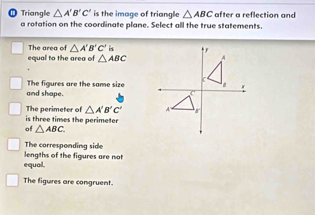 ① Triangle △ A'B'C' is the image of triangle △ ABC after a reflection and
a rotation on the coordinate plane. Select all the true statements.
The area of △ A'B'C' is
equal to the area of △ ABC
The figures are the same size
and shape.
The perimeter of △ A'B'C'
is three times the perimeter
of △ ABC.
The corresponding side
lengths of the figures are not
equal.
The figures are congruent.